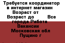 Требуется координатор в интернет-магазин › Возраст от ­ 20 › Возраст до ­ 40 - Все города Работа » Вакансии   . Московская обл.,Пущино г.